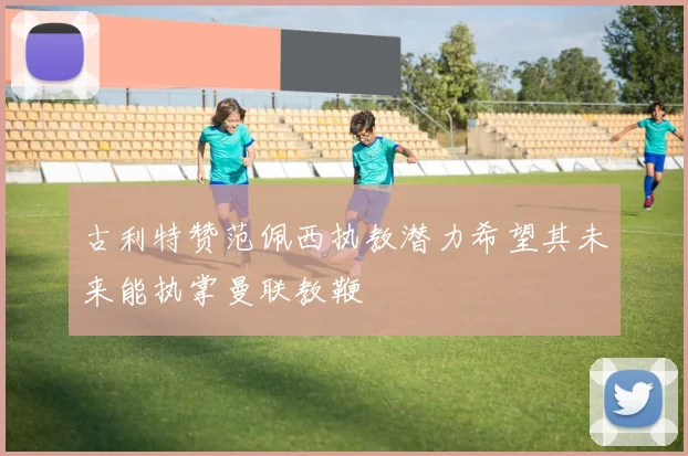 古利特赞范佩西执教潜力希望其未来能执掌曼联教鞭