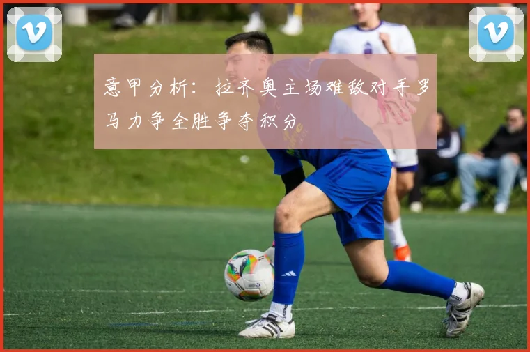 意甲分析：拉齐奥主场难敌对手罗马力争全胜争夺积分