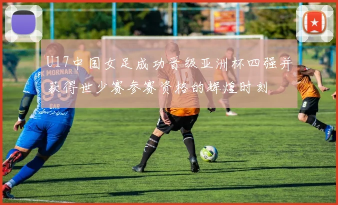 U17中国女足成功晋级亚洲杯四强并获得世少赛参赛资格的辉煌时刻