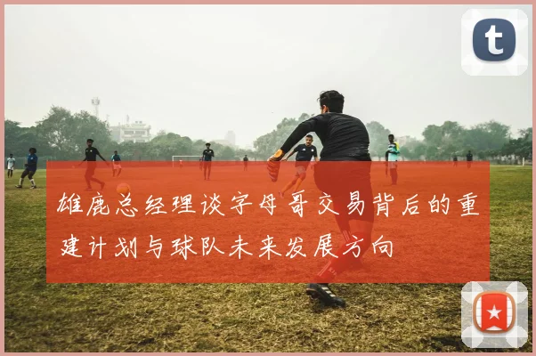 雄鹿总经理谈字母哥交易背后的重建计划与球队未来发展方向