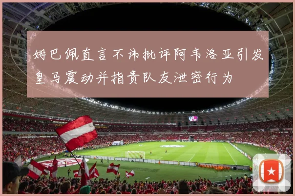 姆巴佩直言不讳批评阿韦洛亚引发皇马震动并指责队友泄密行为