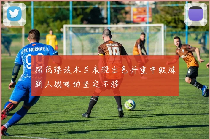 宿茂臻谈木兰表现出色并重申锻炼新人战略的坚定不移