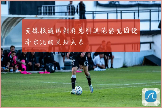 英媒报道热刺有意引进范赫克因德泽尔比的良好关系