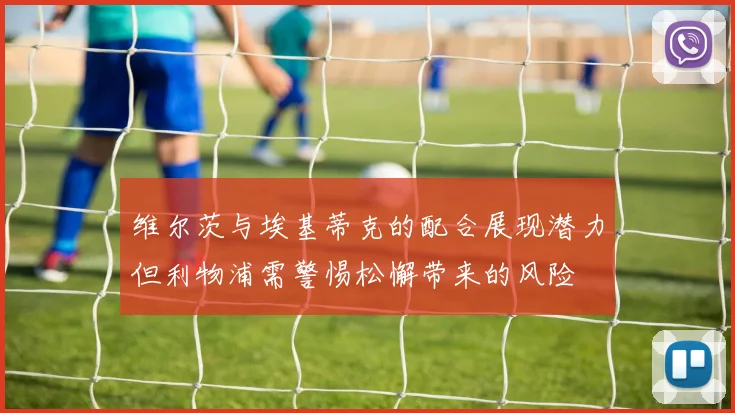 维尔茨与埃基蒂克的配合展现潜力但利物浦需警惕松懈带来的风险