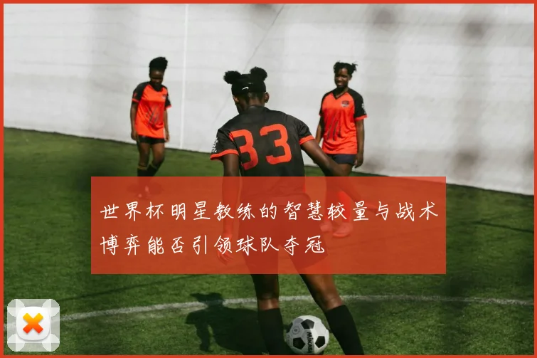 世界杯明星教练的智慧较量与战术博弈能否引领球队夺冠