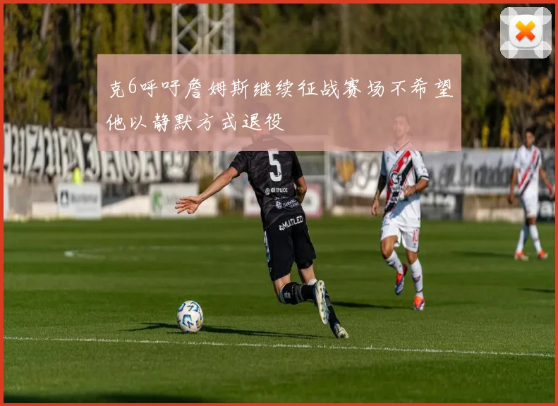 克6呼吁詹姆斯继续征战赛场不希望他以静默方式退役