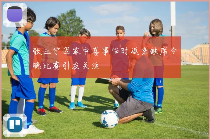 张玉宁因家中喜事临时返京缺席今晚比赛引发关注