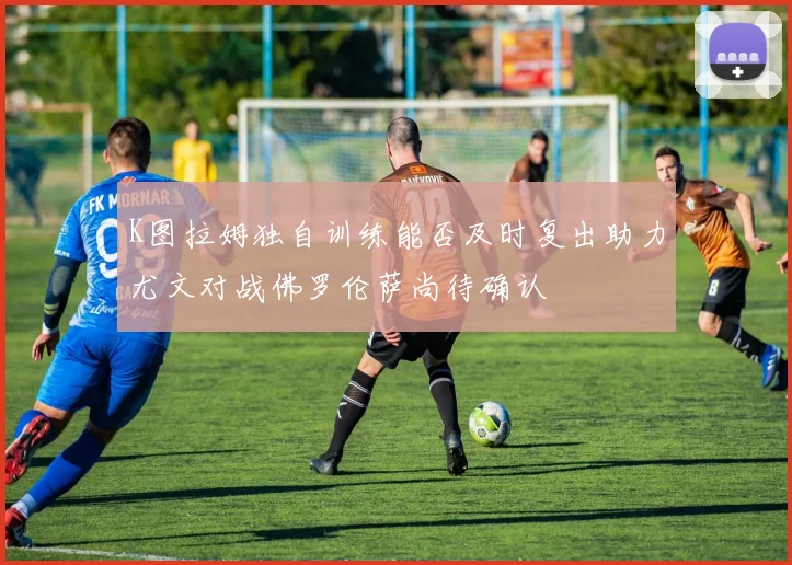 K图拉姆独自训练能否及时复出助力尤文对战佛罗伦萨尚待确认