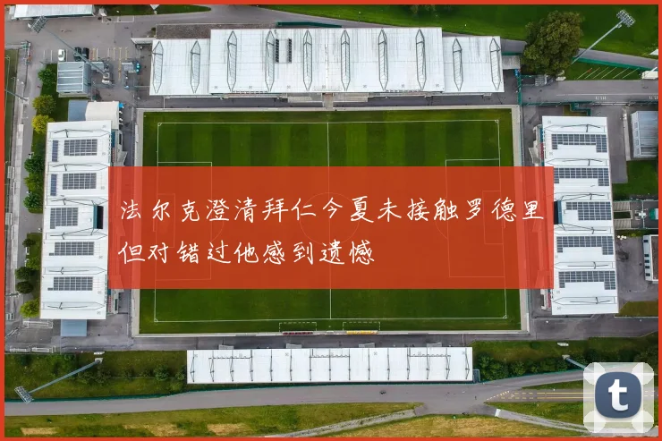 法尔克澄清拜仁今夏未接触罗德里但对错过他感到遗憾
