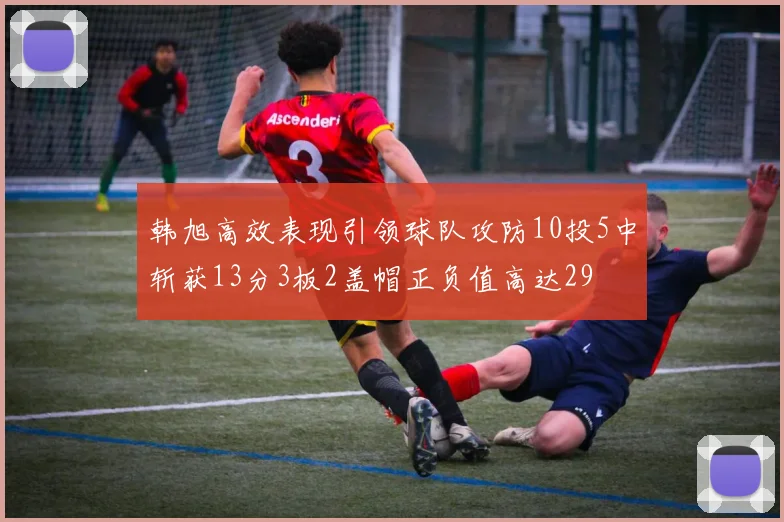 韩旭高效表现引领球队攻防10投5中斩获13分3板2盖帽正负值高达29